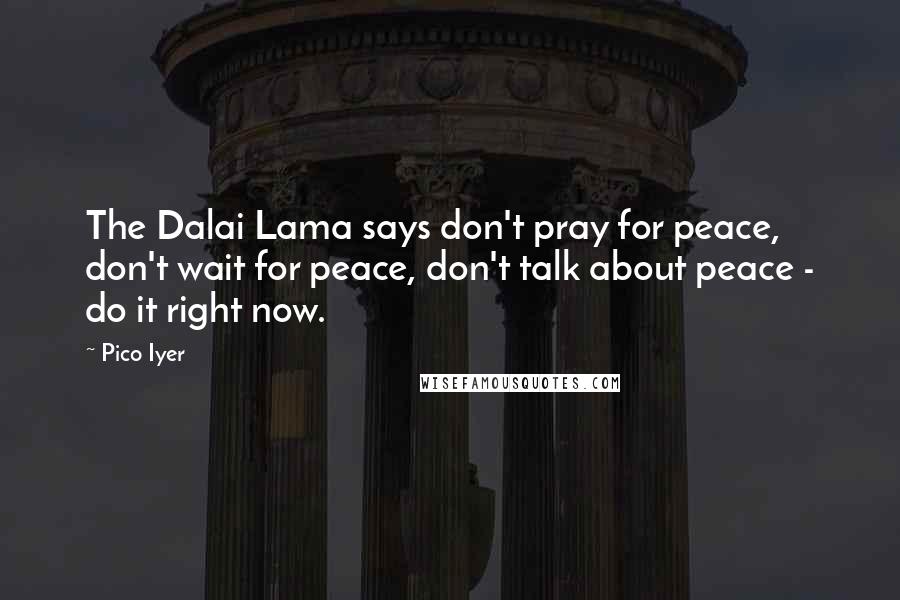 Pico Iyer Quotes: The Dalai Lama says don't pray for peace, don't wait for peace, don't talk about peace - do it right now.
