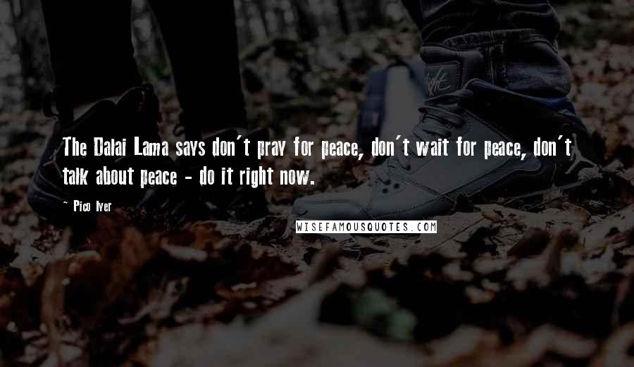 Pico Iyer Quotes: The Dalai Lama says don't pray for peace, don't wait for peace, don't talk about peace - do it right now.