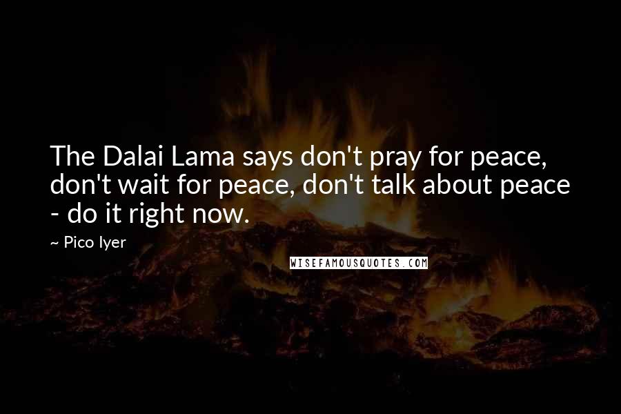 Pico Iyer Quotes: The Dalai Lama says don't pray for peace, don't wait for peace, don't talk about peace - do it right now.