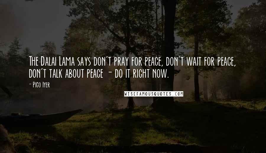 Pico Iyer Quotes: The Dalai Lama says don't pray for peace, don't wait for peace, don't talk about peace - do it right now.