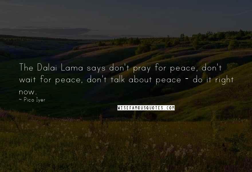 Pico Iyer Quotes: The Dalai Lama says don't pray for peace, don't wait for peace, don't talk about peace - do it right now.