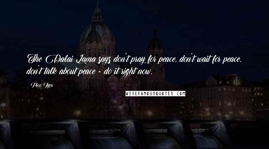 Pico Iyer Quotes: The Dalai Lama says don't pray for peace, don't wait for peace, don't talk about peace - do it right now.