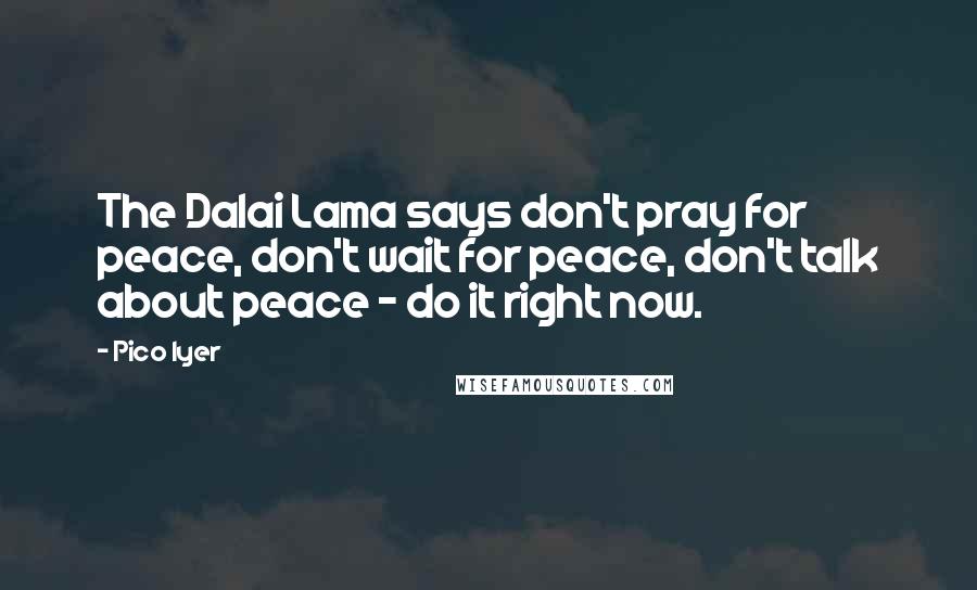 Pico Iyer Quotes: The Dalai Lama says don't pray for peace, don't wait for peace, don't talk about peace - do it right now.