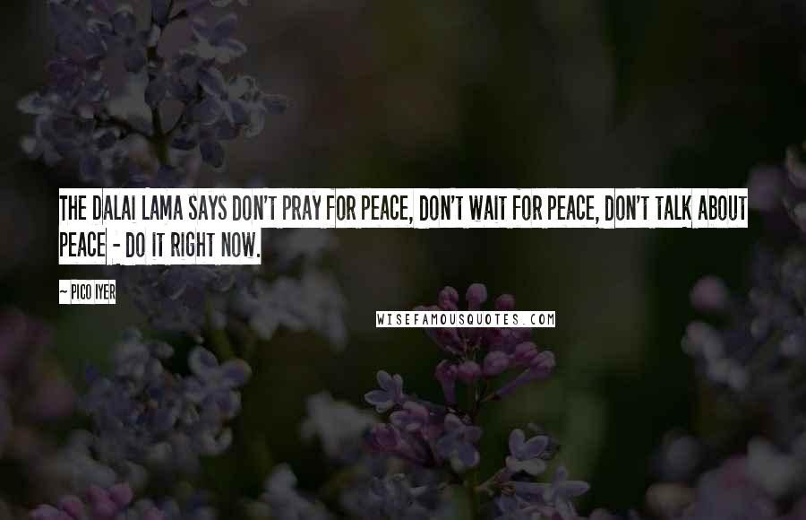 Pico Iyer Quotes: The Dalai Lama says don't pray for peace, don't wait for peace, don't talk about peace - do it right now.