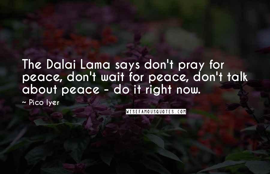 Pico Iyer Quotes: The Dalai Lama says don't pray for peace, don't wait for peace, don't talk about peace - do it right now.