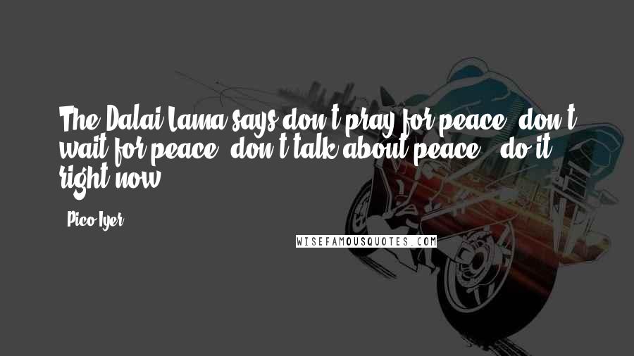 Pico Iyer Quotes: The Dalai Lama says don't pray for peace, don't wait for peace, don't talk about peace - do it right now.