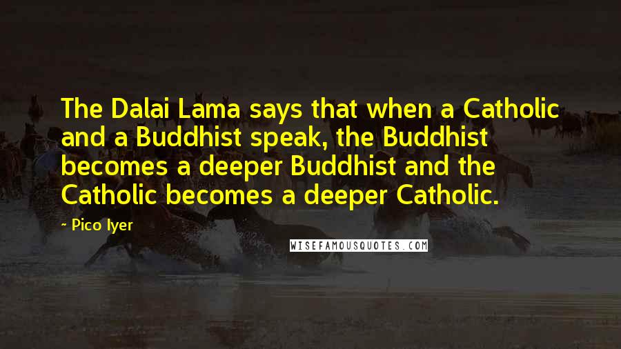 Pico Iyer Quotes: The Dalai Lama says that when a Catholic and a Buddhist speak, the Buddhist becomes a deeper Buddhist and the Catholic becomes a deeper Catholic.