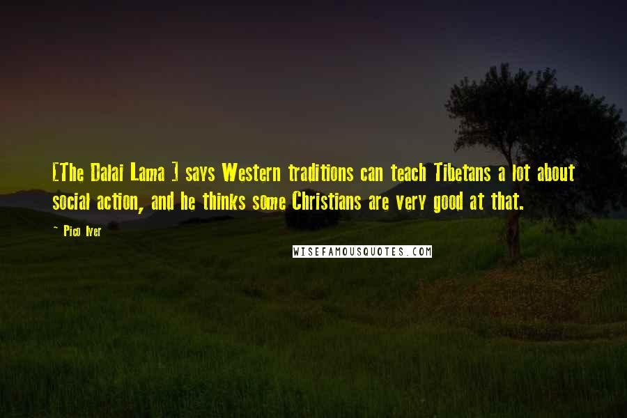 Pico Iyer Quotes: [The Dalai Lama ] says Western traditions can teach Tibetans a lot about social action, and he thinks some Christians are very good at that.