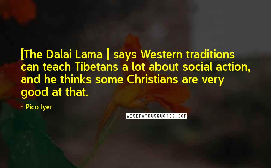 Pico Iyer Quotes: [The Dalai Lama ] says Western traditions can teach Tibetans a lot about social action, and he thinks some Christians are very good at that.