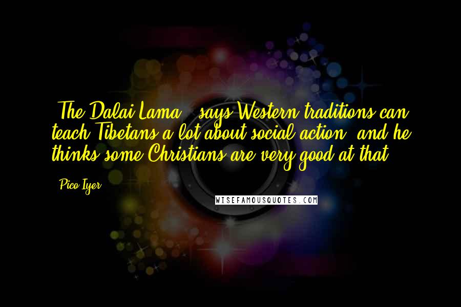 Pico Iyer Quotes: [The Dalai Lama ] says Western traditions can teach Tibetans a lot about social action, and he thinks some Christians are very good at that.