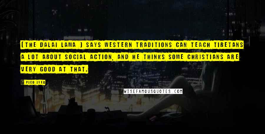 Pico Iyer Quotes: [The Dalai Lama ] says Western traditions can teach Tibetans a lot about social action, and he thinks some Christians are very good at that.