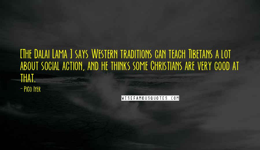 Pico Iyer Quotes: [The Dalai Lama ] says Western traditions can teach Tibetans a lot about social action, and he thinks some Christians are very good at that.