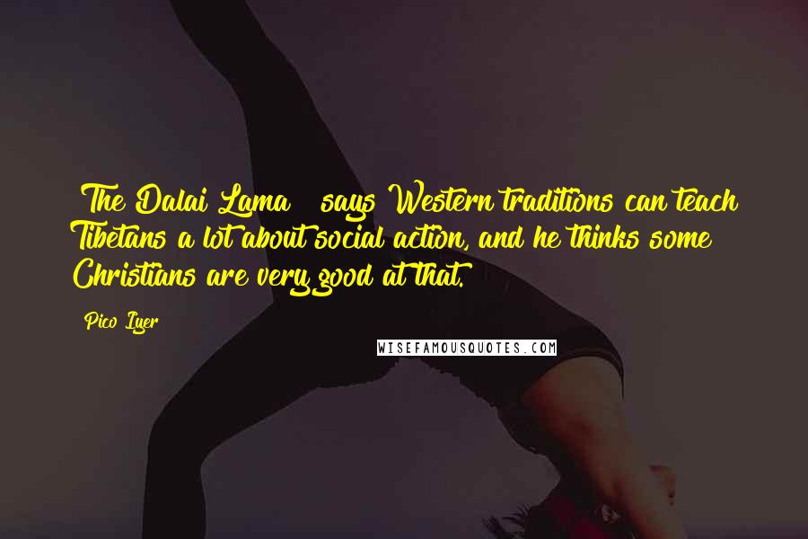 Pico Iyer Quotes: [The Dalai Lama ] says Western traditions can teach Tibetans a lot about social action, and he thinks some Christians are very good at that.