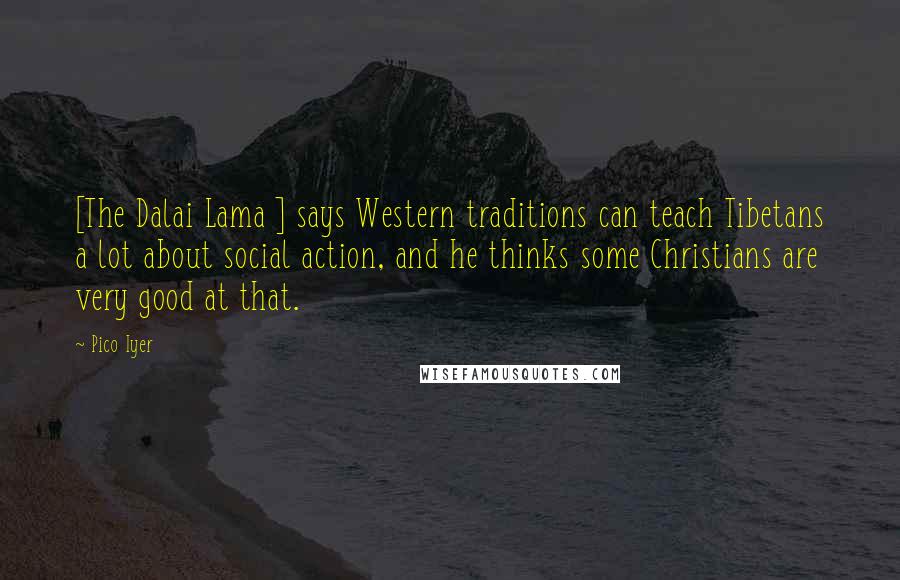 Pico Iyer Quotes: [The Dalai Lama ] says Western traditions can teach Tibetans a lot about social action, and he thinks some Christians are very good at that.