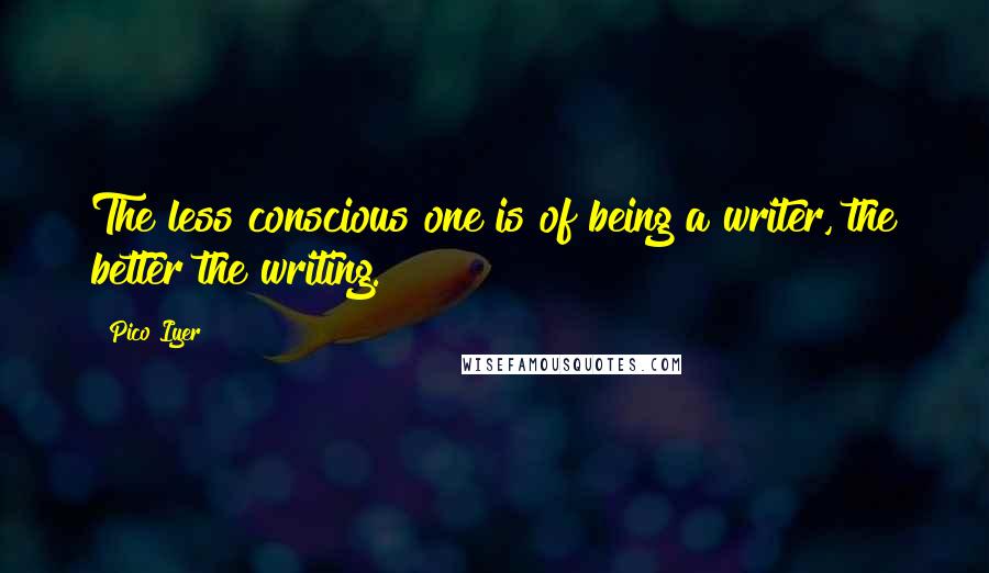 Pico Iyer Quotes: The less conscious one is of being a writer, the better the writing.