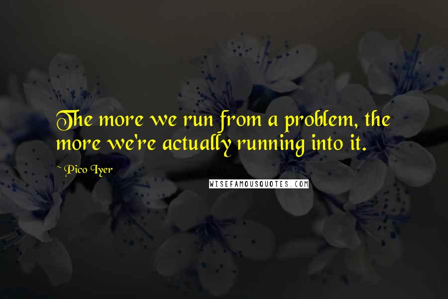 Pico Iyer Quotes: The more we run from a problem, the more we're actually running into it.