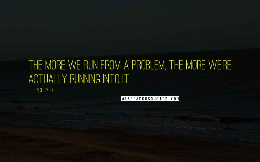 Pico Iyer Quotes: The more we run from a problem, the more we're actually running into it.