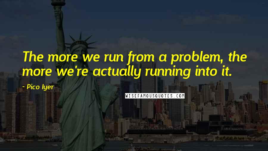 Pico Iyer Quotes: The more we run from a problem, the more we're actually running into it.