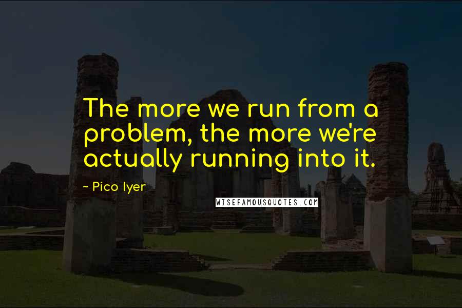 Pico Iyer Quotes: The more we run from a problem, the more we're actually running into it.