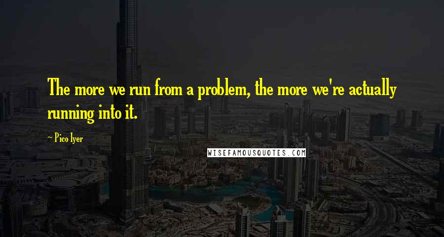 Pico Iyer Quotes: The more we run from a problem, the more we're actually running into it.