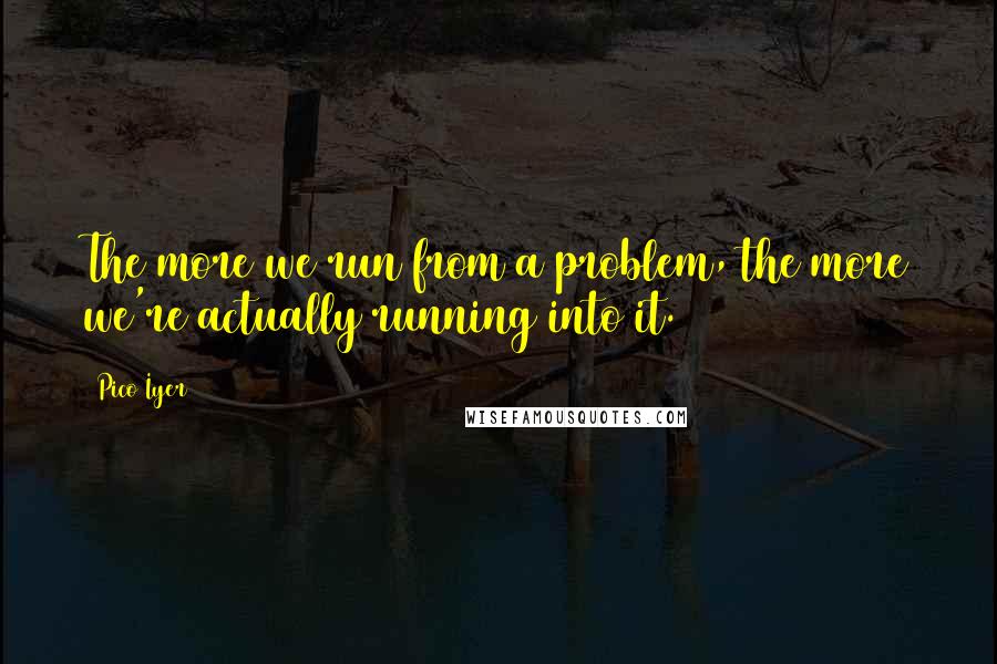 Pico Iyer Quotes: The more we run from a problem, the more we're actually running into it.