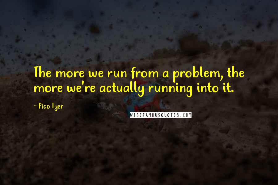 Pico Iyer Quotes: The more we run from a problem, the more we're actually running into it.