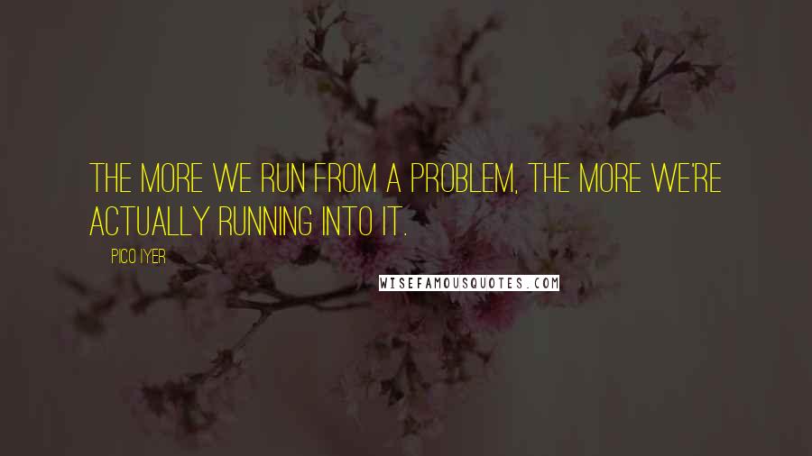 Pico Iyer Quotes: The more we run from a problem, the more we're actually running into it.