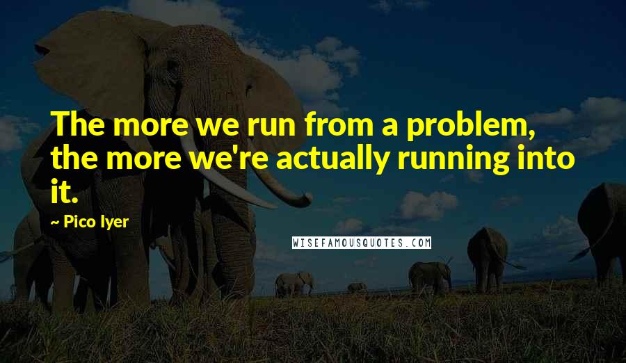 Pico Iyer Quotes: The more we run from a problem, the more we're actually running into it.