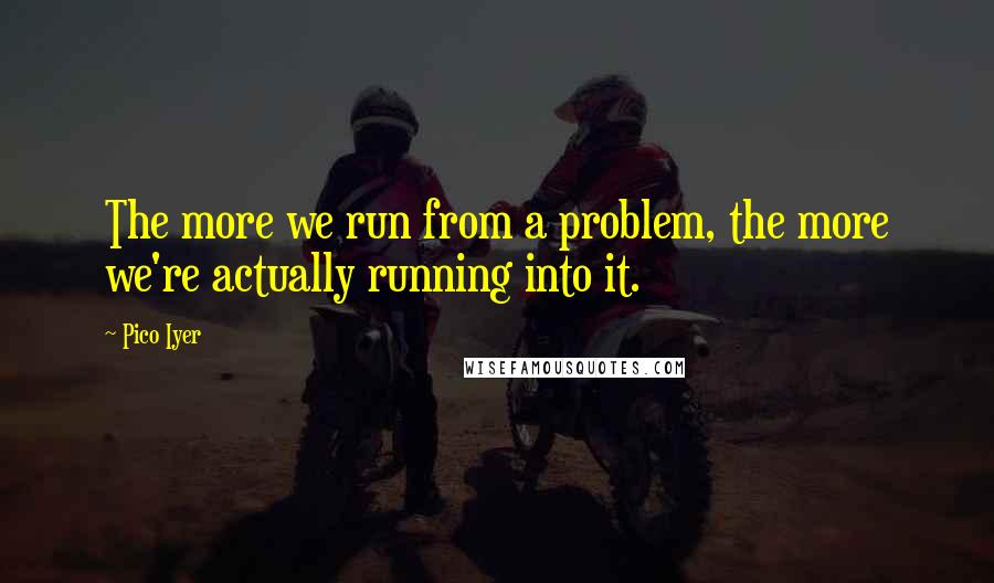 Pico Iyer Quotes: The more we run from a problem, the more we're actually running into it.