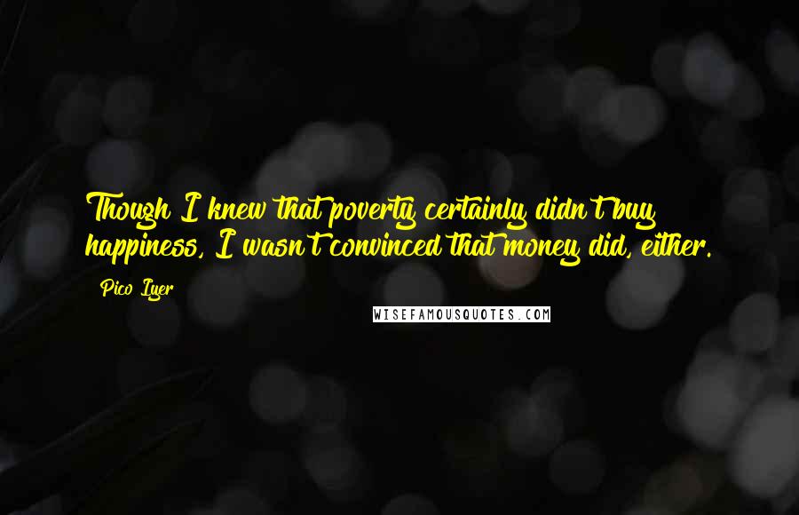 Pico Iyer Quotes: Though I knew that poverty certainly didn't buy happiness, I wasn't convinced that money did, either.