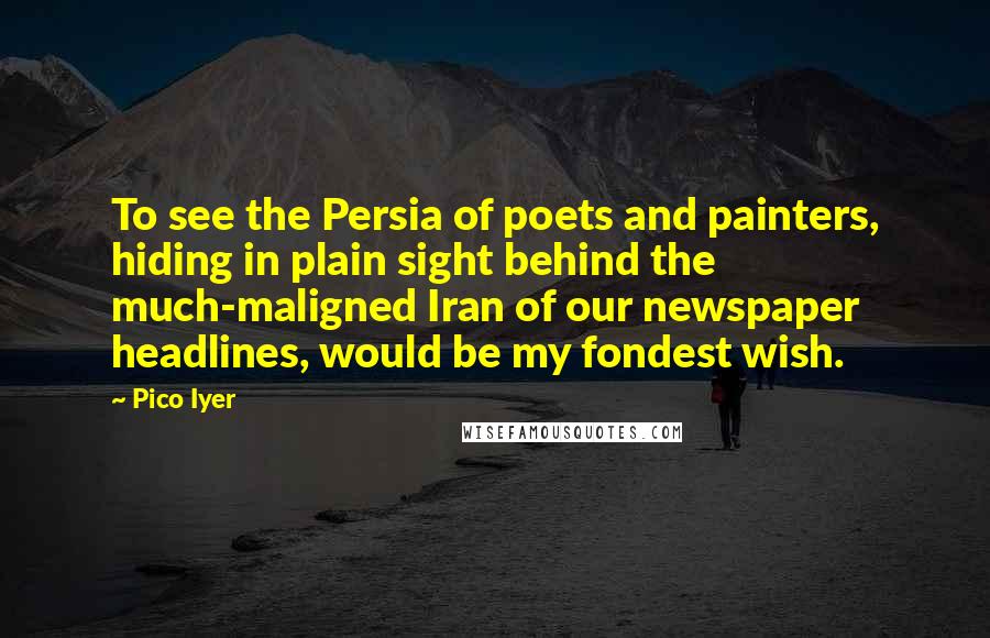 Pico Iyer Quotes: To see the Persia of poets and painters, hiding in plain sight behind the much-maligned Iran of our newspaper headlines, would be my fondest wish.