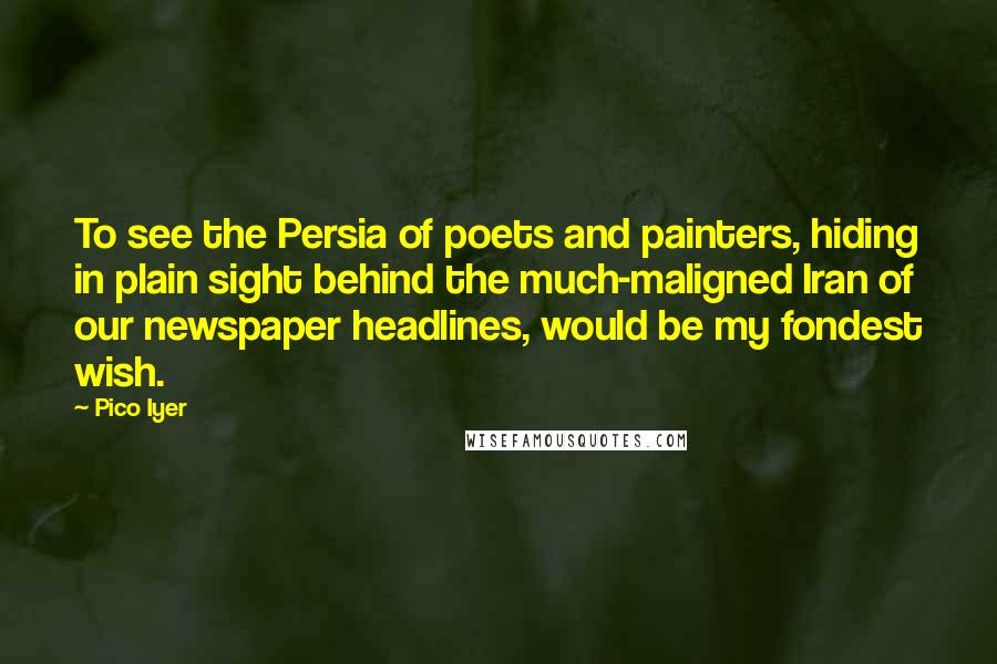 Pico Iyer Quotes: To see the Persia of poets and painters, hiding in plain sight behind the much-maligned Iran of our newspaper headlines, would be my fondest wish.