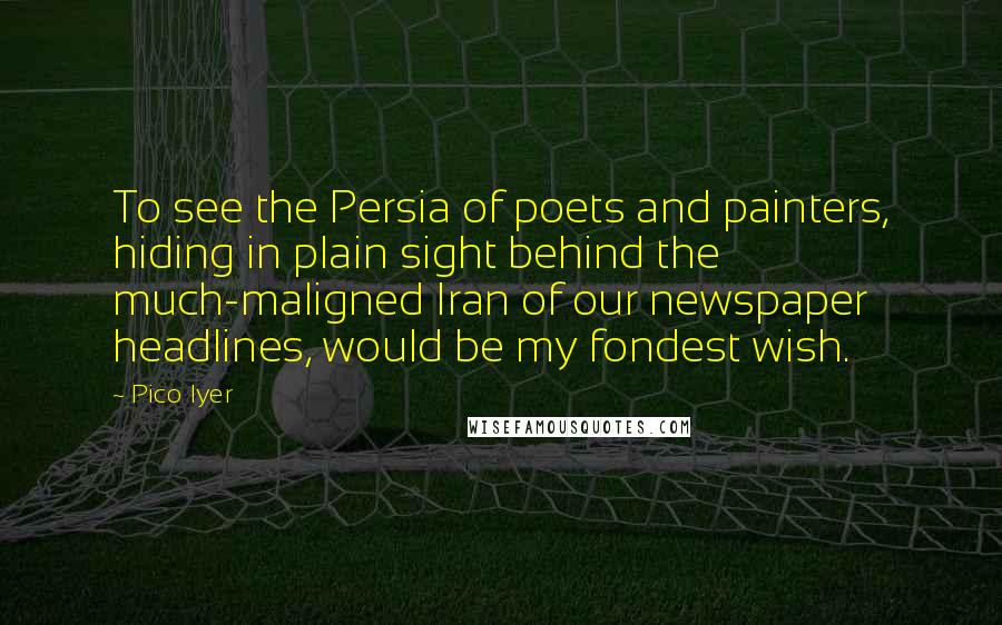 Pico Iyer Quotes: To see the Persia of poets and painters, hiding in plain sight behind the much-maligned Iran of our newspaper headlines, would be my fondest wish.