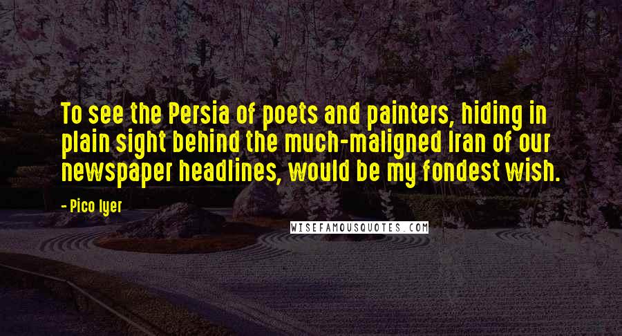 Pico Iyer Quotes: To see the Persia of poets and painters, hiding in plain sight behind the much-maligned Iran of our newspaper headlines, would be my fondest wish.