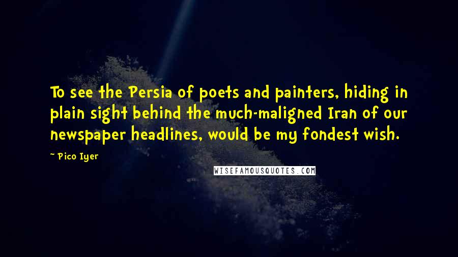 Pico Iyer Quotes: To see the Persia of poets and painters, hiding in plain sight behind the much-maligned Iran of our newspaper headlines, would be my fondest wish.