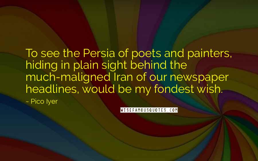 Pico Iyer Quotes: To see the Persia of poets and painters, hiding in plain sight behind the much-maligned Iran of our newspaper headlines, would be my fondest wish.