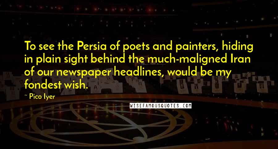 Pico Iyer Quotes: To see the Persia of poets and painters, hiding in plain sight behind the much-maligned Iran of our newspaper headlines, would be my fondest wish.