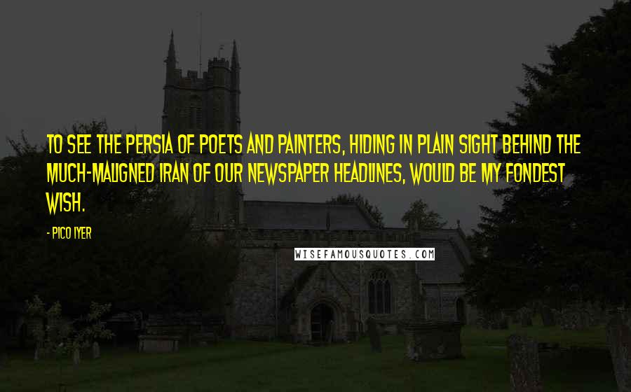 Pico Iyer Quotes: To see the Persia of poets and painters, hiding in plain sight behind the much-maligned Iran of our newspaper headlines, would be my fondest wish.