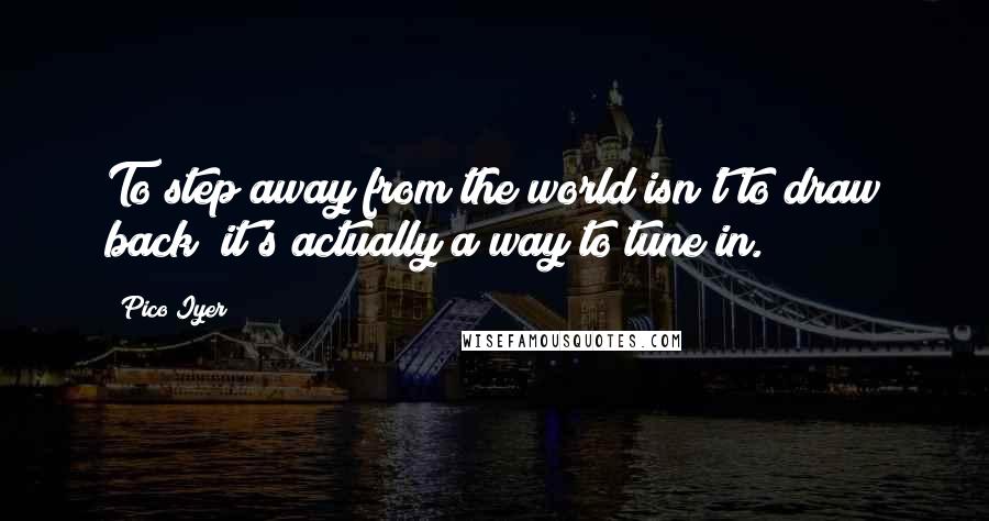 Pico Iyer Quotes: To step away from the world isn't to draw back; it's actually a way to tune in.