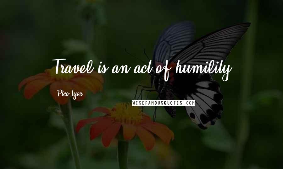 Pico Iyer Quotes: Travel is an act of humility