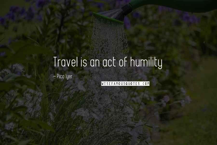 Pico Iyer Quotes: Travel is an act of humility