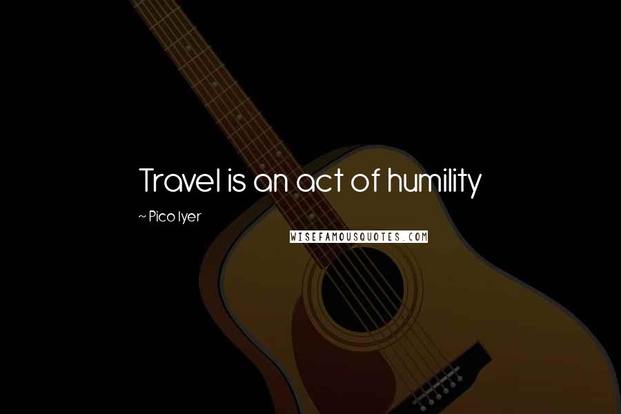 Pico Iyer Quotes: Travel is an act of humility