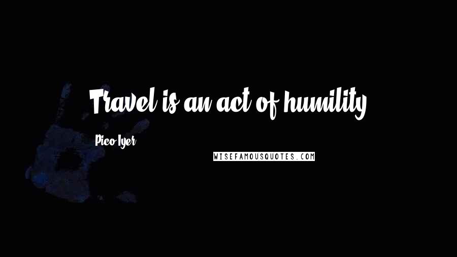 Pico Iyer Quotes: Travel is an act of humility