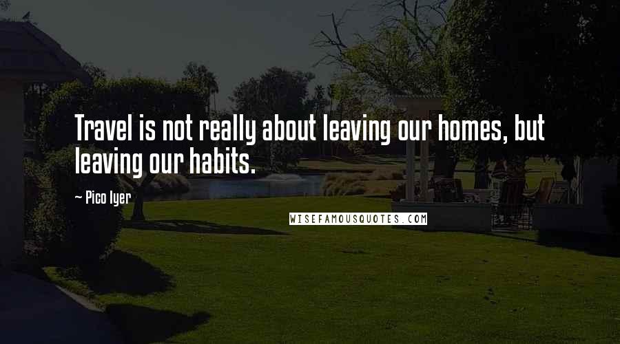 Pico Iyer Quotes: Travel is not really about leaving our homes, but leaving our habits.