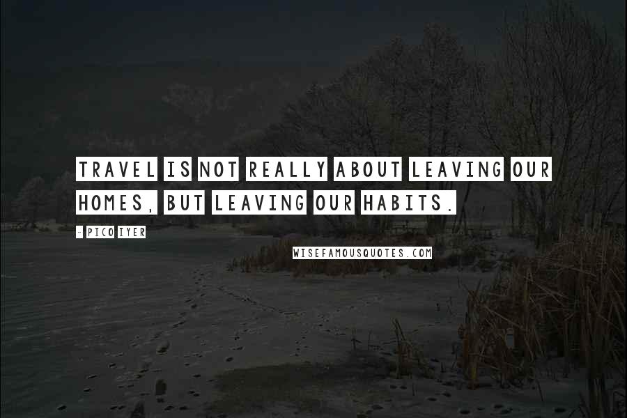 Pico Iyer Quotes: Travel is not really about leaving our homes, but leaving our habits.