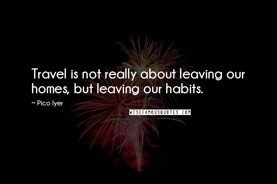 Pico Iyer Quotes: Travel is not really about leaving our homes, but leaving our habits.