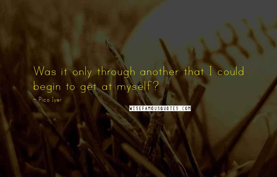 Pico Iyer Quotes: Was it only through another that I could begin to get at myself?