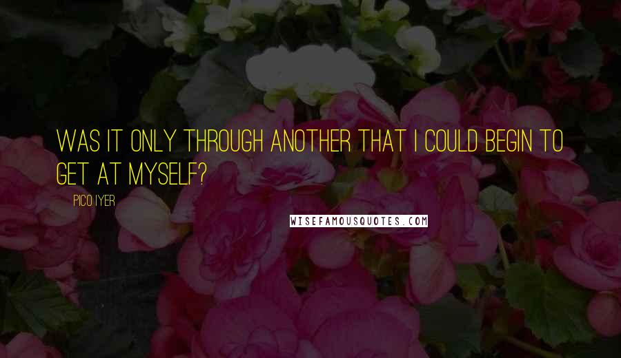 Pico Iyer Quotes: Was it only through another that I could begin to get at myself?