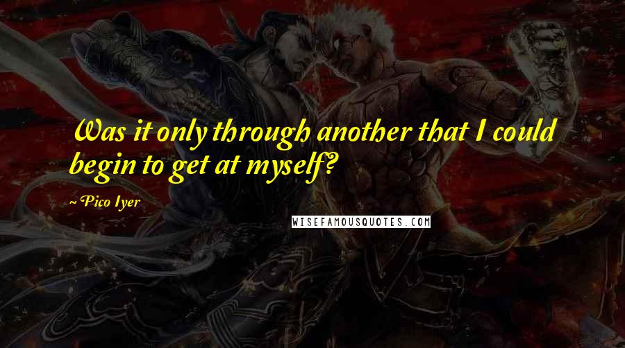 Pico Iyer Quotes: Was it only through another that I could begin to get at myself?