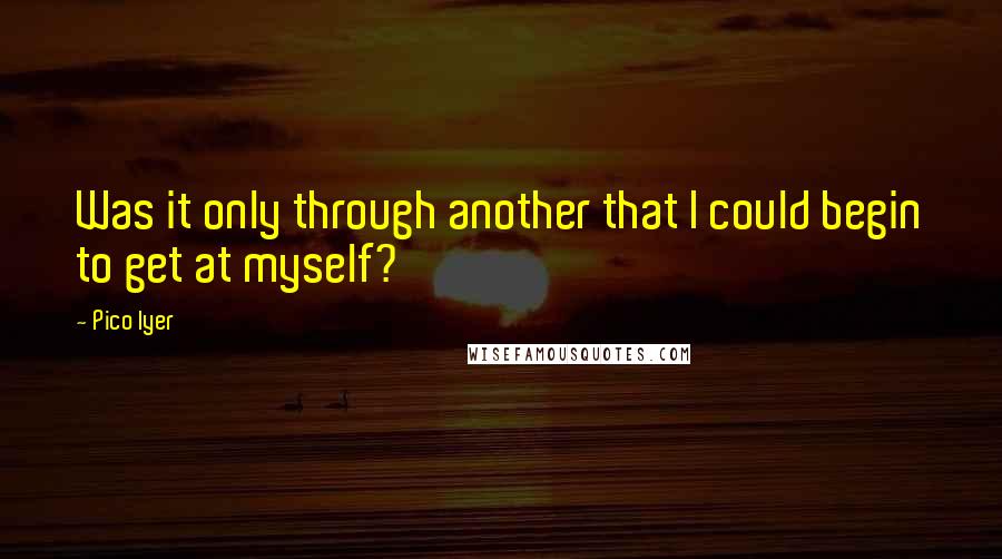 Pico Iyer Quotes: Was it only through another that I could begin to get at myself?